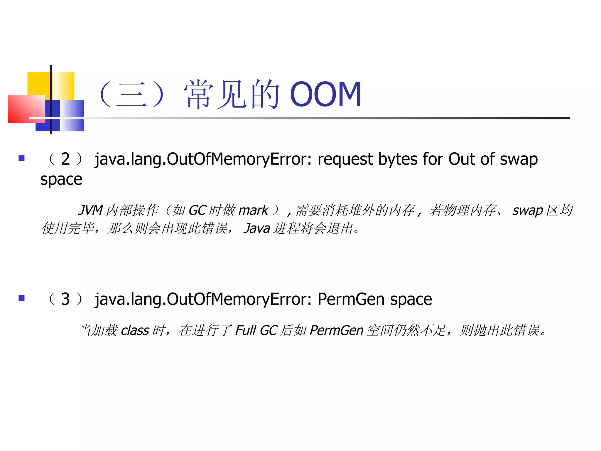 （三）常见的 OOM （ 2 ） java.lang.OutOfMemoryError: request bytes for Out of swap space JVM 内部操作（如 GC 时做 mark ） , 需要消耗堆外的内存 ,  若物理内存、 swap 区均使用完毕，那么则会出现此错误， Java 进程将会退出 。 （ 3 ） java.lang.OutOfMemoryError: PermGen space   当加载 class 时，在进行了 Full GC 后如 PermGen 空间仍然不足，则抛出此错误。 