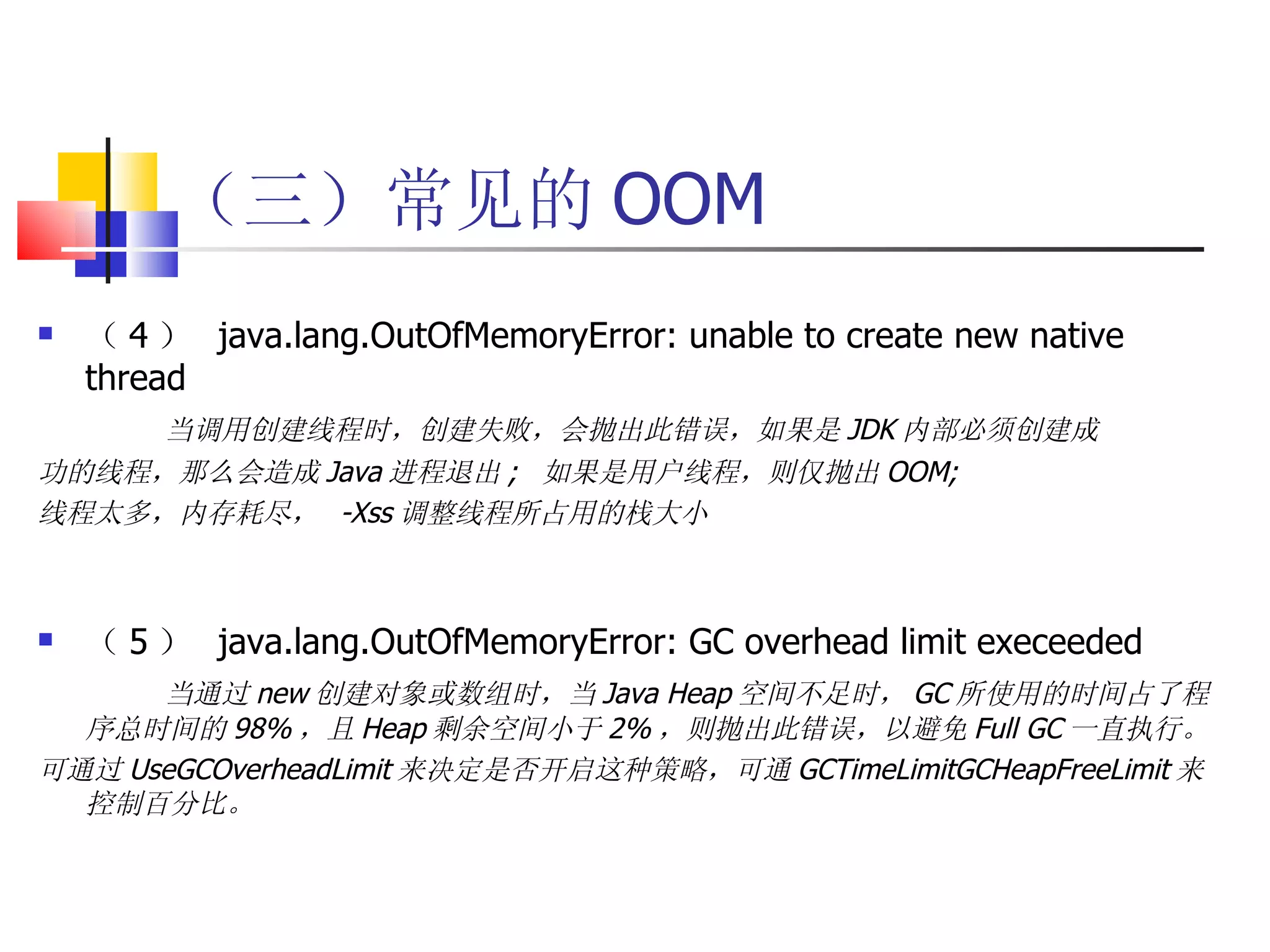 （三）常见的 OOM （ 4 ）  java.lang.OutOfMemoryError: unable to create new native thread 当调用创建线程时，创建失败，会抛出此错误，如果是 JDK 内部必须创建成 功的线程，那么会造成 Java 进程退出 ;  如果是用户线程，则仅抛出 OOM; 线程太多，内存耗尽，  -Xss 调整线程所占用的栈大小 （ 5 ）  java.lang.OutOfMemoryError: GC overhead limit execeeded 当通过 new 创建对象或数组时，当 Java Heap 空间不足时， GC 所使用的时间占了程序总时间的 98% ，且 Heap 剩余空间小于 2% ，则抛出此错误，以避免 Full GC 一直执行。 可通过 UseGCOverheadLimit 来决定是否开启这种策略，可通 GCTimeLimitGCHeapFreeLimit 来控制百分比。 