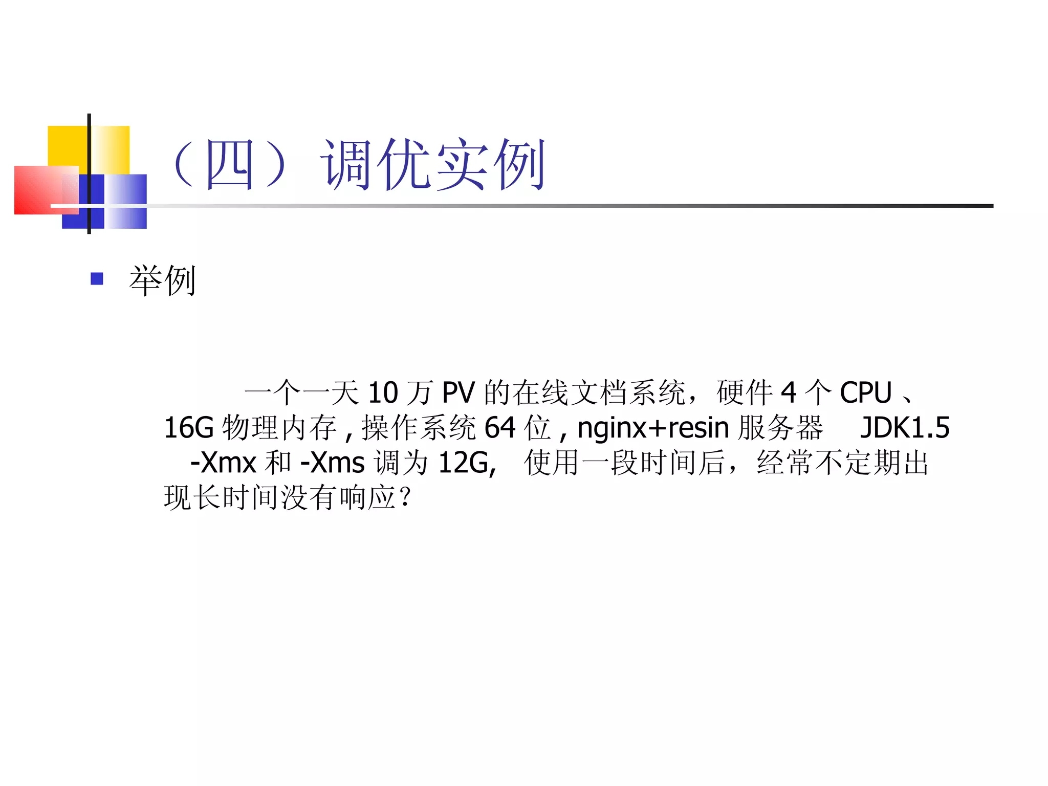 （四）调优实例 举例 一个一天 10 万 PV 的在线文档系统，硬件 4 个 CPU 、 16G 物理内存 , 操作系统 64 位 , nginx+resin 服务器  JDK1.5  -Xmx 和 -Xms 调为 12G,  使用一段时间后，经常不定期出现长时间没有响应？ 