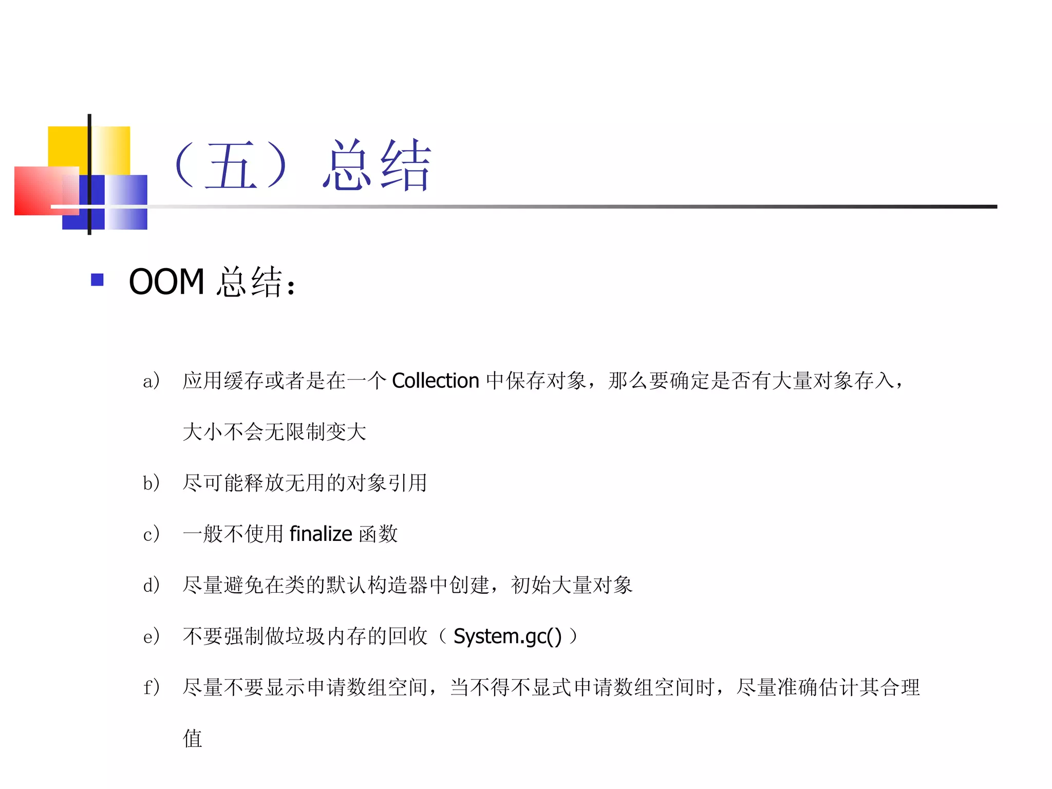 （五）总结 OOM 总结： 应用缓存或者是在一个 Collection 中保存对象，那么要确定是否有大量对象存入，大小不会无限制变大 尽可能释放无用的对象引用 一般不使用 finalize 函数 尽量避免在类的默认构造器中创建，初始大量对象 不要强制做垃圾内存的回收（ System.gc() ） 尽量不要显示申请数组空间，当不得不显式申请数组空间时，尽量准确估计其合理值 