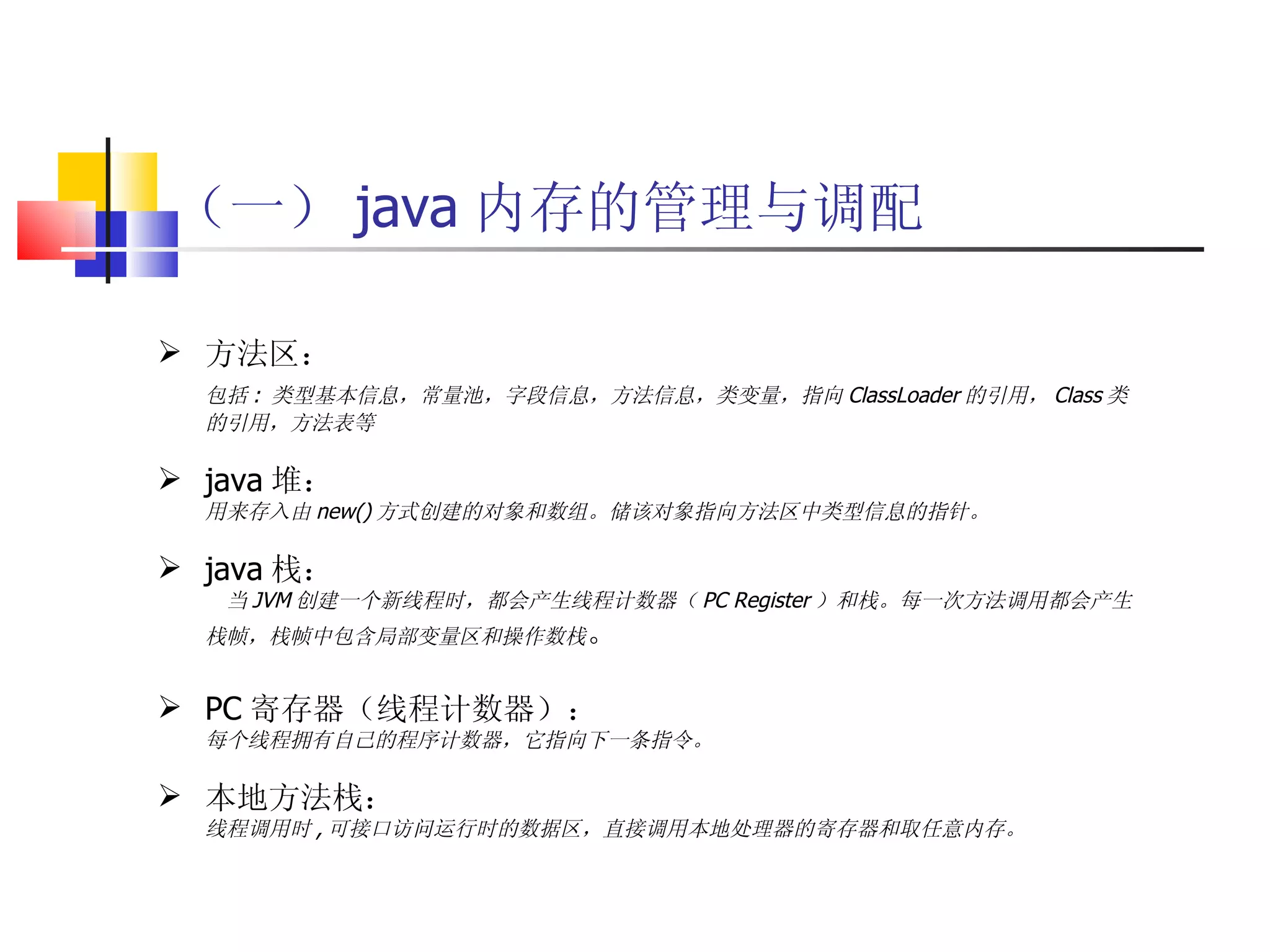 （一） java 内存的管理与调配 方法区： 包括 :  类型基本信息，常量池，字段信息，方法信息，类变量，指向 ClassLoader 的引用， Class 类的引用，方法表等 java 堆： 用来存入由 new() 方式创建的对象和数组。储该对象指向方法区中类型信息的指针。 java 栈： 当 JVM 创建一个新线程时，都会产生线程计数器（ PC Register ）和栈。每一次方法调用都会产生栈帧，栈帧中包含局部变量区和操作数栈 。 PC 寄存器（线程计数器）： 每个线程拥有自己的程序计数器，它指向下一条指令。 本地方法栈： 线程调用时 , 可接口访问运行时的数据区，直接调用本地处理器的寄存器和取任意内存。 