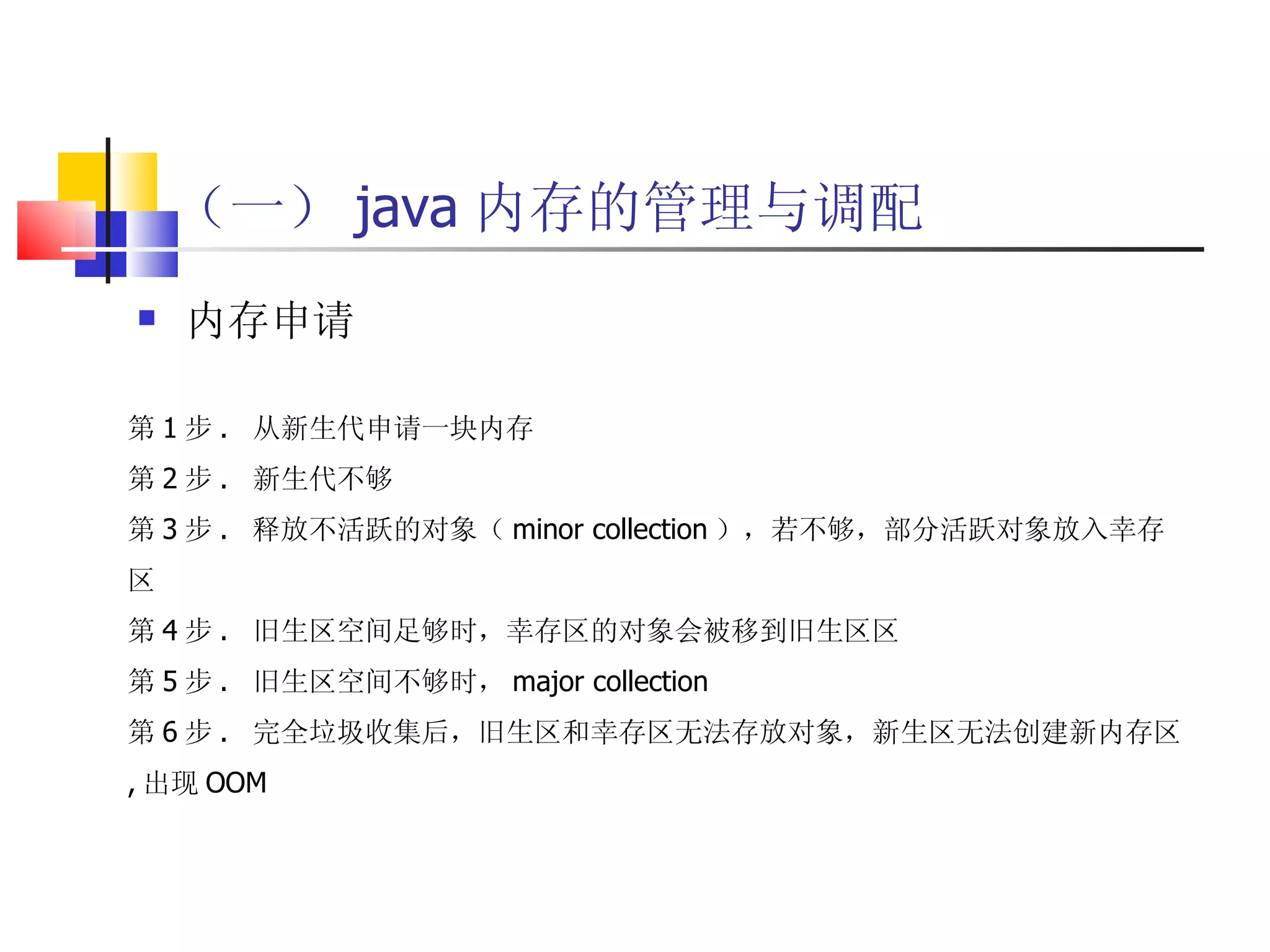 （一） java 内存的管理与调配 内存申请 第 1 步 .  从新生代申请一块内存 第 2 步 .  新生代不够 第 3 步 .  释放不活跃的对象（ minor collection ），若不够，部分活跃对象放入幸存区 第 4 步 .  旧生区空间足够时，幸存区的对象会被移到旧生区区 第 5 步 .  旧生区空间不够时， major collection 第 6 步 .  完全垃圾收集后，旧生区和幸存区无法存放对象，新生区无法创建新内存区 , 出现 OOM 