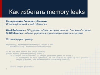 Как избегать memory leaks
Кеширование больших объектов
Используйте weak и soft references

WeakReference - GC удаляет объект если на него нет "сильных" ссылок
SoftReference - объект удаляется при нехватке памяти в системе

Оптимизируем пример

Map<String, WeakReference<Bitmap>> images = new
    HashMap<String, WeakReference<Bitmap>>();

// We use this method for image caching
public Bitmap getBitmap(String name) {
    if (!images.contains(name) || images.get(name).get() == null) {
          // loadBitmap is slow operation, we use caching to speed up this process
          images.put(name, new WeakReference(loadBitmap(name)));
    }


    return images.get(name);
}
 