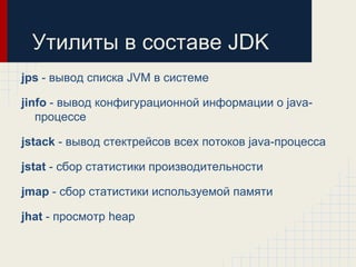 Утилиты в составе JDK
jps - вывод списка JVM в системе

jinfo - вывод конфигурационной информации о java-
   процессе

jstack - вывод стектрейсов всех потоков java-процесса

jstat - сбор статистики производительности

jmap - сбор статистики используемой памяти

jhat - просмотр heap
 