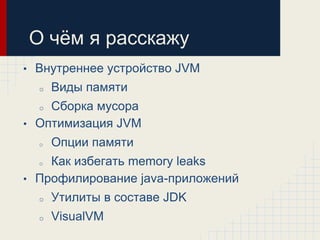 О чѐм я расскажу
•   Внутреннее устройство JVM
     o   Виды памяти
    Сборка мусора
     o

• Оптимизация JVM
     o   Опции памяти
    Как избегать memory leaks
     o

• Профилирование java-приложений
     o   Утилиты в составе JDK
     o   VisualVM
 