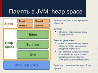 Память в JVM: heap space
          Thread 1      Thread 3   Heap используется для хранения
                                   объектов
Stack     Thread 2      Thread 4
                                   Survivor
                                    •  Объекты, пережившие одну
                     Eden              сборку мусора

                                   Tenured generation
Heap
                 Survivor           •  объекты, пережившие много
                                       сборок мусора: менеджеры
space                                  ресурсов, синглтоны
                                    •  при заполнении выполняется
                     Old               полная сборка мусора, она
                                       затрагивает все объекты
                                       JVM, дорогостоящий процесс

        Perm gen space             System.gc() вызывает полную сборку
                                   мусора
 