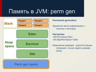 Память в JVM: perm gen
          Thread 1      Thread 3   Permanent generation
Stack     Thread 2      Thread 4   Хранение мета-информации о
                                      классах и методах

                     Eden          Настройка
                                   -XX:PermSize=32m
                                   -XX:MaxPermSize=128m
Heap
                 Survivor          Изменение размера - дорогостоящая
space                                 операция, лучше задать размер
                                      сразу
                     Old


        Perm gen space
 