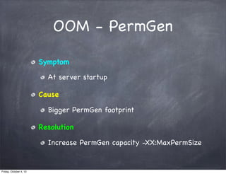 OOM - PermGen
Symptom
At server startup
Cause
Bigger PermGen footprint
Resolution
Increase PermGen capacity -XX:MaxPermSize

Friday, October 4, 13

 