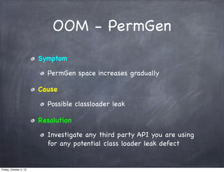OOM - PermGen
Symptom
PermGen space increases gradually
Cause
Possible classloader leak
Resolution
Investigate any third party API you are using
for any potential class loader leak defect

Friday, October 4, 13

 