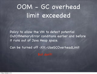 OOM - GC overhead
limit exceeded
Policy to allow the VM to detect potential
OutOfMemoryError conditions earlier and before
it runs out of Java Heap space.
Can be turned off -XX:-UseGCOverheadLimit
But don’t!

Friday, October 4, 13

 