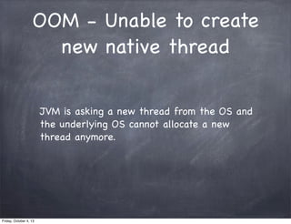 OOM - Unable to create
new native thread
JVM is asking a new thread from the OS and
the underlying OS cannot allocate a new
thread anymore.

Friday, October 4, 13

 