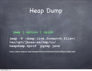 Heap Dump
jmap [ option ] <pid>
jmap -F -dump:live,format=b,file=/
var/opt/jboss-as/tmp/io/
heapdump.hprof `pgrep java`
http://docs.oracle.com/javase/6/docs/technotes/tools/share/jmap.html

Friday, October 4, 13

 