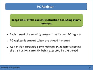 9
PC Register
 Each thread of a running program has its own PC register
 PC register is created when the thread is started
 As a thread executes a Java method, PC register contains
the instruction currently being executed by the thread
Memory Management
Keeps track of the current instruction executing at any
moment
 