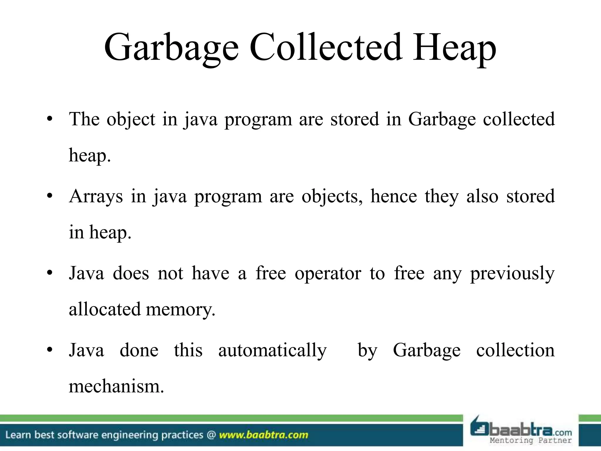 Garbage Collected Heap
• The object in java program are stored in Garbage collected
heap.
• Arrays in java program are objects, hence they also stored
in heap.
• Java does not have a free operator to free any previously
allocated memory.
• Java done this automatically by Garbage collection
mechanism.
 