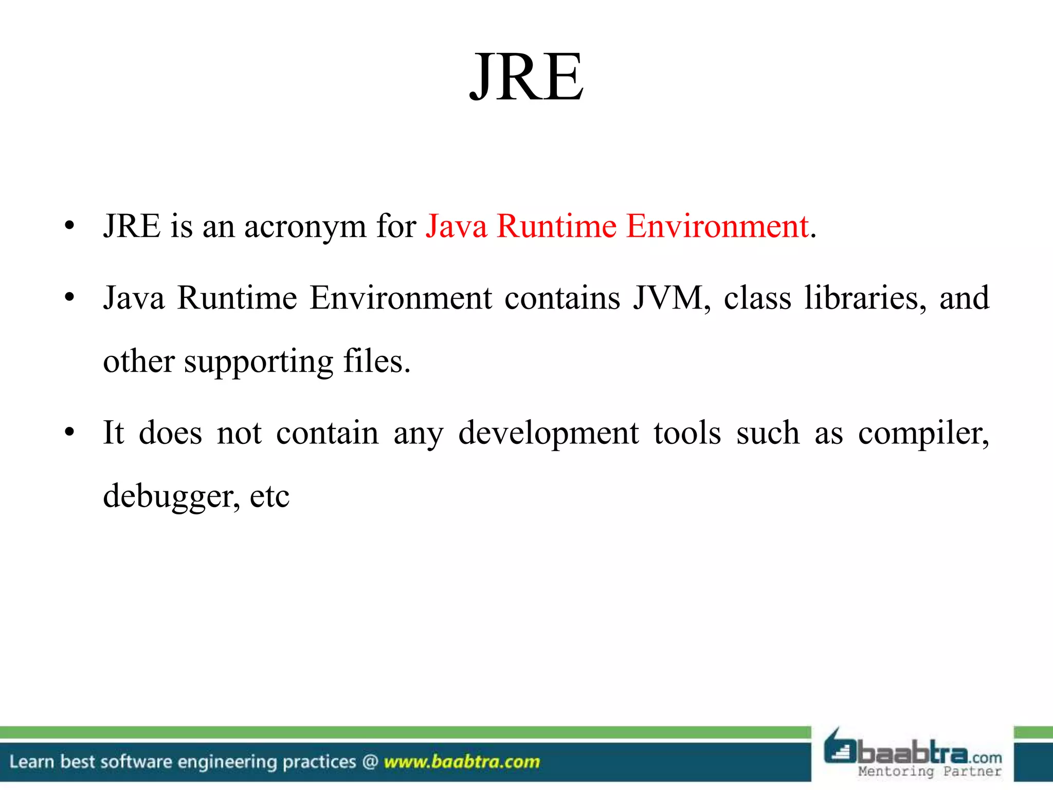 • JRE is an acronym for Java Runtime Environment.
• Java Runtime Environment contains JVM, class libraries, and
other supporting files.
• It does not contain any development tools such as compiler,
debugger, etc
JRE
 