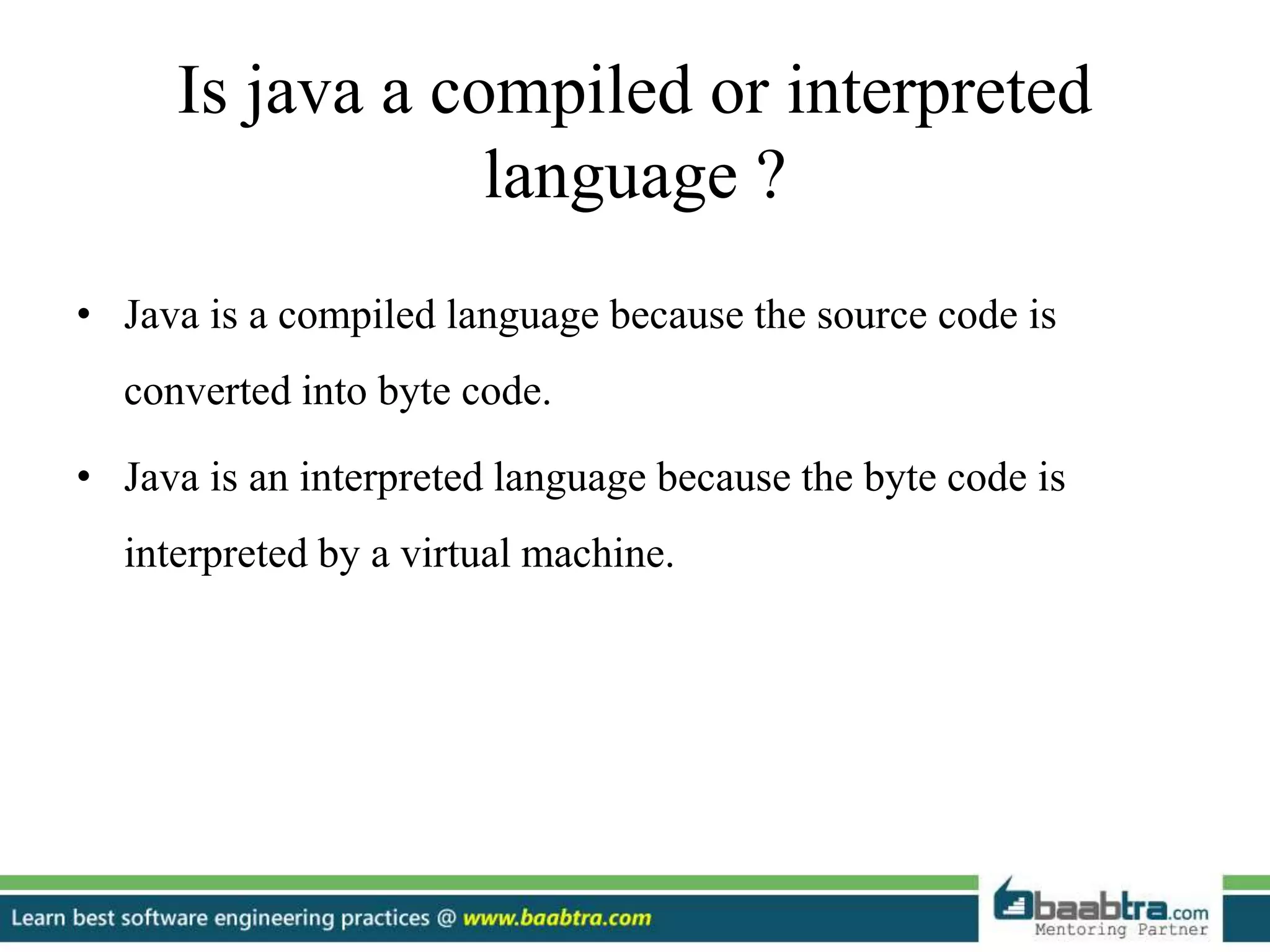 Is java a compiled or interpreted
language ?
• Java is a compiled language because the source code is
converted into byte code.
• Java is an interpreted language because the byte code is
interpreted by a virtual machine.
 