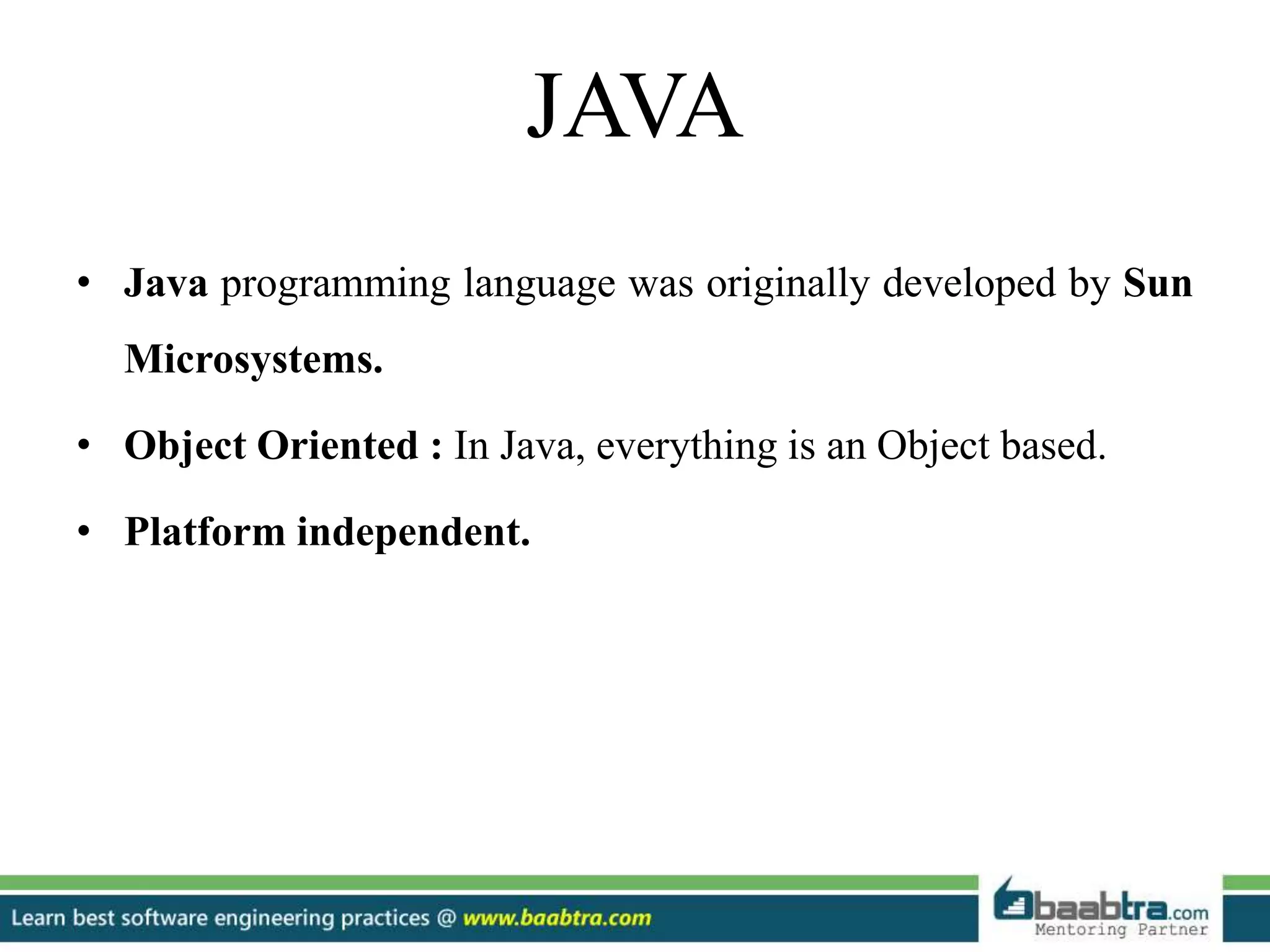 JAVA
• Java programming language was originally developed by Sun
Microsystems.
• Object Oriented : In Java, everything is an Object based.
• Platform independent.
 