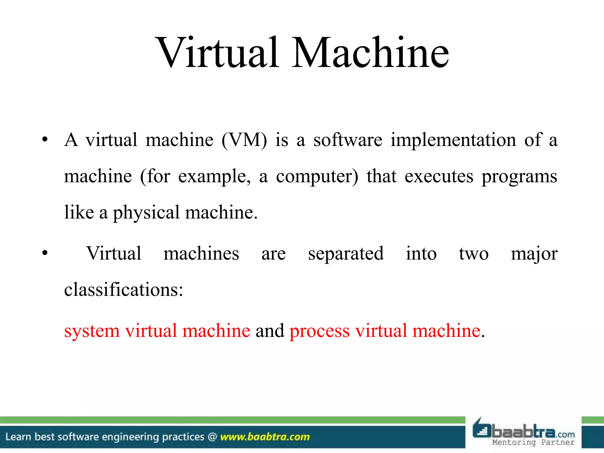 Virtual Machine
• A virtual machine (VM) is a software implementation of a
machine (for example, a computer) that executes programs
like a physical machine.
• Virtual machines are separated into two major
classifications:
system virtual machine and process virtual machine.
 