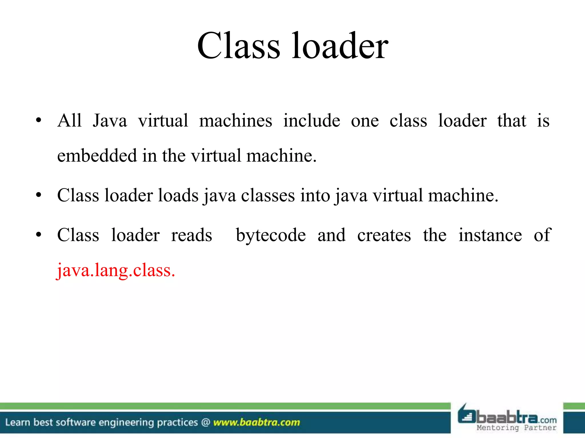 Class loader
• All Java virtual machines include one class loader that is
embedded in the virtual machine.
• Class loader loads java classes into java virtual machine.
• Class loader reads bytecode and creates the instance of
java.lang.class.
 