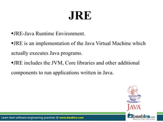 JRE
JRE-Java Runtime Environment.
JRE is an implementation of the Java Virtual Machine which
actually executes Java programs.
JRE includes the JVM, Core libraries and other additional
components to run applications written in Java.
 