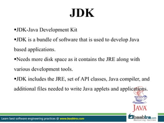 JDK
JDK-Java Development Kit
JDK is a bundle of software that is used to develop Java
based applications.
Needs more disk space as it contains the JRE along with
various development tools.
JDK includes the JRE, set of API classes, Java compiler, and
additional files needed to write Java applets and applications.
 