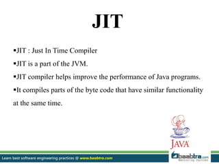JIT
JIT : Just In Time Compiler
JIT is a part of the JVM.
JIT compiler helps improve the performance of Java programs.
It compiles parts of the byte code that have similar functionality
at the same time.
 