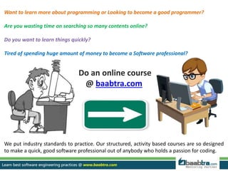 Want to learn more about programming or Looking to become a good programmer?
Are you wasting time on searching so many contents online?
Do you want to learn things quickly?
Tired of spending huge amount of money to become a Software professional?
Do an online course
@ baabtra.com
We put industry standards to practice. Our structured, activity based courses are so designed
to make a quick, good software professional out of anybody who holds a passion for coding.
 