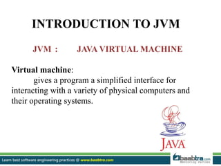 INTRODUCTION TO JVM
JVM : JAVA VIRTUAL MACHINE
Virtual machine:
gives a program a simplified interface for
interacting with a variety of physical computers and
their operating systems.
 
