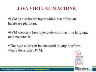 JAVA VIRTUAL MACHINE
JVM is a software layer which resembles an
hardware platform.
JVM converts Java byte code into machine language
and executes it.
The byte code can be executed on any platform
where there exist JVM.
 