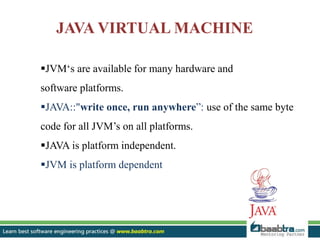 JVM‘s are available for many hardware and
software platforms.
JAVA::"write once, run anywhere”: use of the same byte
code for all JVM’s on all platforms.
JAVA is platform independent.
JVM is platform dependent
JAVA VIRTUAL MACHINE
 