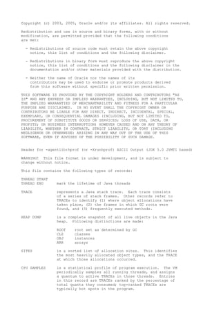 Copyright (c) 2003, 2005, Oracle and/or its affiliates. All rights reserved.
Redistribution and use in source and binary forms, with or without
modification, are permitted provided that the following conditions
are met:
- Redistributions of source code must retain the above copyright
notice, this list of conditions and the following disclaimer.
- Redistributions in binary form must reproduce the above copyright
notice, this list of conditions and the following disclaimer in the
documentation and/or other materials provided with the distribution.
- Neither the name of Oracle nor the names of its
contributors may be used to endorse or promote products derived
from this software without specific prior written permission.
THIS SOFTWARE IS PROVIDED BY THE COPYRIGHT HOLDERS AND CONTRIBUTORS "AS
IS" AND ANY EXPRESS OR IMPLIED WARRANTIES, INCLUDING, BUT NOT LIMITED TO,
THE IMPLIED WARRANTIES OF MERCHANTABILITY AND FITNESS FOR A PARTICULAR
PURPOSE ARE DISCLAIMED. IN NO EVENT SHALL THE COPYRIGHT OWNER OR
CONTRIBUTORS BE LIABLE FOR ANY DIRECT, INDIRECT, INCIDENTAL, SPECIAL,
EXEMPLARY, OR CONSEQUENTIAL DAMAGES (INCLUDING, BUT NOT LIMITED TO,
PROCUREMENT OF SUBSTITUTE GOODS OR SERVICES; LOSS OF USE, DATA, OR
PROFITS; OR BUSINESS INTERRUPTION) HOWEVER CAUSED AND ON ANY THEORY OF
LIABILITY, WHETHER IN CONTRACT, STRICT LIABILITY, OR TORT (INCLUDING
NEGLIGENCE OR OTHERWISE) ARISING IN ANY WAY OUT OF THE USE OF THIS
SOFTWARE, EVEN IF ADVISED OF THE POSSIBILITY OF SUCH DAMAGE.
Header for -agentlib:hprof (or -Xrunhprof) ASCII Output (JDK 5.0 JVMTI based)
WARNING! This file format is under development, and is subject to
change without notice.
This file contains the following types of records:
THREAD START
THREAD END mark the lifetime of Java threads
TRACE represents a Java stack trace. Each trace consists
of a series of stack frames. Other records refer to
TRACEs to identify (1) where object allocations have
taken place, (2) the frames in which GC roots were
found, and (3) frequently executed methods.
HEAP DUMP is a complete snapshot of all live objects in the Java
heap. Following distinctions are made:
ROOT root set as determined by GC
CLS classes
OBJ instances
ARR arrays
SITES is a sorted list of allocation sites. This identifies
the most heavily allocated object types, and the TRACE
at which those allocations occurred.
CPU SAMPLES is a statistical profile of program execution. The VM
periodically samples all running threads, and assigns
a quantum to active TRACEs in those threads. Entries
in this record are TRACEs ranked by the percentage of
total quanta they consumed; top-ranked TRACEs are
typically hot spots in the program.
 