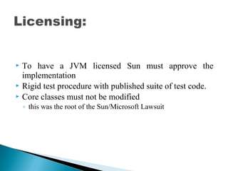  To have a JVM licensed Sun must approve the
implementation
 Rigid test procedure with published suite of test code.
 Core classes must not be modified
◦ this was the root of the Sun/Microsoft Lawsuit
 