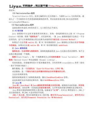 的好坏。
（3）Nativeinterface 组件
与 nativelibraries 交互，是其它编程语言交互的接口。当调用 native 方法的时候，就
进入了一个全新的并且不再受虚拟机限制的世界，所以也很容易出现 JVM 无法控制的
nativeheapOutOfMemory。
（4）RuntimeDataArea 组件
这就是我们常说的 JVM 的内存了。它主要分为五个部分：
1）PC 寄存器
Java 虚拟机可以支持多条线程同时执行，而每一条线程都有自己的 PC（Program
Counter）寄存器，简称“线程私有”。在任意时刻，一条 Java 虚拟机线程只会执行一个方
法的代码，这个正在被线程执行的方法称为该线程的当前方法（Current Method）。
如果这个方法不是 native 的，那 PC 寄存器就保存 Java 虚拟机正在执行的字节码指
令的地址；如果该方法是 native 的，那 PC 寄存器的值是 undefined。
2）Java 虚拟机栈
线程私有，生命周期与线程相同。虚拟机栈描述的是 Java 方法执行的内存模型，每个方
法执行都会创建一个栈帧。
栈帧(Stack Frame)：，每一个栈帧都有自己的局部变量表（Local Variables）、操作
数栈（Operand Stack）和动态链接（Dynamic Linking）。
局部变量表：存放编译时的 8 中基本数据类型、引用类型和 returnAddress 类型（指向
一条字节码指令地址）。
操作数栈：是一个后进先出 （Last-In-First-Out，LIFO）栈。
动态链接：是一个指向当前方法所属的类的运行时常量池的引用。
方法区有两种异常：
线程请求栈深度大于虚拟机栈深度，抛出 StackOverflowError 异常。
动态拓展时无法申请到足够内存，抛出 OutOfMemoryError 异常。
3）Java 堆
Java 堆（Java Heap）是 Java 虚拟机管理的最大内存区域，虚拟机启动时创建，所有线
程共享该内存。该内存唯一目的就是存放对象实例，几乎所有的对象实例都在此分配内存。
Java 堆是垃圾收集器管理的主要区域，也被成为“GC 堆”。在对 GC 堆的划分上，JDK1.7
及以前的版本，和 JDK1.8 是有明显不同的。
JDK1.7 及之前，堆内存通常被分为三块区域：新生代(Young Generation)、老年代(Old
Generation)、永久代(Permanent Generation for VM Matedata)
 