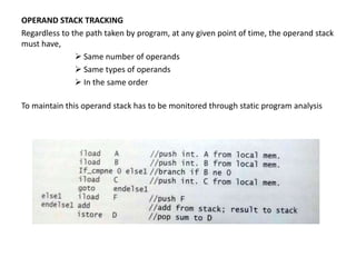 OPERAND STACK TRACKING
Regardless to the path taken by program, at any given point of time, the operand stack
must have,
 Same number of operands
 Same types of operands
 In the same order
To maintain this operand stack has to be monitored through static program analysis
 