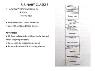5.BINARY CLASSES
 Any HLL Program will contain,
 Code
 Metadata
Binary classes= Code+ Metadata
Class file contains Binary classes
Advantages
All Binary classes do not have to be loaded
when the program starts
Classes can be loaded on demand
Reduces bandwidth for loading classes
 