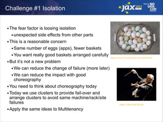 Challenge #1 Isolation
The fear factor is loosing isolation
■ unexpected side effects from other parts
■ This is a reasonable concern
■ Same number of eggs (apps), fewer baskets
■ You want really good baskets arranged carefully
http://circa71.wordpress.com/2010/07/
■ But it’s not a new problem
■ We can reduce the change of failure (more later)
■ We can reduce the impact with good
choreography
■ You need to think about choreography today
■ Today we use clusters to provide fail-over and
arrange clusters to avoid same machine/rack/site
failures
http://bit.ly/e7G1jb
■ Apply the same ideas to Multitenancy
■

 