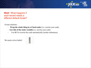 Wait! What happens if 
each tenant needs a  
different default locale?
•Usual solutions:
– Wrap the whole thing in a ClassLoader (i.e. rewrite your code)
– Get ride of the static variable (i.e. rewrite your code)
– Use BCI to rewrite the code automatically (erodes robustness)

!
!
We need a silver bullet!

 