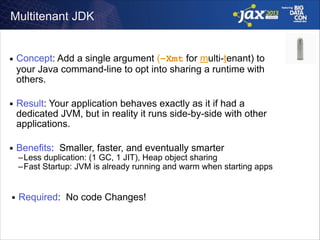 Multitenant JDK

■

Concept: Add a single argument (–Xmt for multi-tenant) to
your Java command-line to opt into sharing a runtime with
others.  

■

Result: Your application behaves exactly as it if had a
dedicated JVM, but in reality it runs side-by-side with other
applications. 

■

Benefits: Smaller, faster, and eventually smarter

–Less duplication: (1 GC, 1 JIT), Heap object sharing
–Fast Startup: JVM is already running and warm when starting apps

■

Required: No code Changes!

 