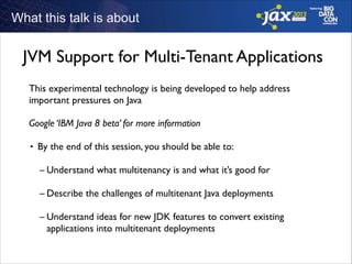 What this talk is about
!
!
!
!

JVM Support for Multi-Tenant Applications
This experimental technology is being developed to help address
important pressures on Java	

!

Google ‘IBM Java 8 beta’ for more information	

!
■

By the end of this session, you should be able to:	

!

– Understand what multitenancy is and what it’s good for	

!

– Describe the challenges of multitenant Java deployments	

!

– Understand ideas for new JDK features to convert existing
applications into multitenant deployments	

!

 