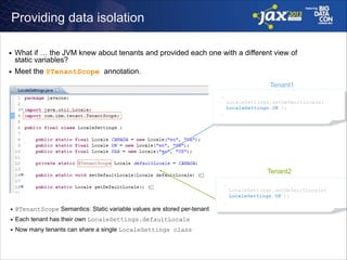 Providing data isolation
■

■

What if … the JVM knew about tenants and provided each one with a different view of
static variables?
Meet the @TenantScope annotation.
Tenant1
… 
LocaleSettings.setDefaultLocale( 
LocaleSettings.UK );
…

Tenant2
… 
LocaleSettings.setDefaultLocale( 
LocaleSettings.US );
…
■

@TenantScope Semantics: Static variable values are stored per-tenant

■

Each tenant has their own LocaleSettings.defaultLocale

■

Now many tenants can share a single LocaleSettings class

 