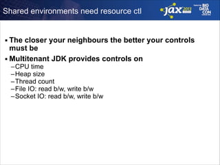 Shared environments need resource ctl

The closer your neighbours the better your controls
must be
■ Multitenant JDK provides controls on
■

–CPU time
–Heap size
–Thread count
–File IO: read b/w, write b/w
–Socket IO: read b/w, write b/w

!

 