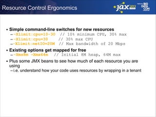 Resource Control Ergonomics

■

Simple command-line switches for new resources
– -Xlimit:cpu=10-30 // 10% minimum CPU, 30% max
// 30% max CPU
– -Xlimit:cpu=30
–-Xlimit:netIO=20M // Max bandwidth of 20 Mbps

■

Existing options get mapped for free
– -Xms8m –Xmx64m

■

// Initial 8M heap, 64M max

Plus some JMX beans to see how much of each resource you are
using

– i.e. understand how your code uses resources by wrapping in a tenant

 