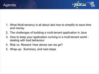 Agenda

1. What Multi-tenancy is all about aka how to simplify to save time
and money
2. The challenges of building a multi-tenant application in Java
3. How to keep your application running in a multi-tenant world dealing with bad behaviour
4. Risk vs. Reward: How dense can we go?
5. Wrap-up: Summary, and next steps

 