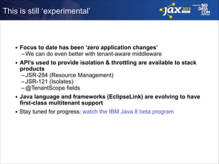 This is still ‘experimental’

■

Focus to date has been ‘zero application changes’
– We can do even better with tenant-aware middleware

■

API’s used to provide isolation & throttling are available to stack
products
– JSR-284 (Resource Management)
– JSR-121 (Isolates)
– @TenantScope fields

■

Java language and frameworks (EclipseLink) are evolving to have
first-class multitenant support

■

Stay tuned for progress: watch the IBM Java 8 beta program

 