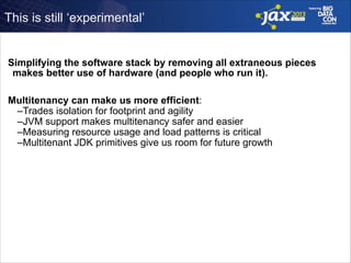 This is still ‘experimental’

Simplifying the software stack by removing all extraneous pieces
makes better use of hardware (and people who run it).
!

Multitenancy can make us more efficient:
–Trades isolation for footprint and agility
–JVM support makes multitenancy safer and easier
–Measuring resource usage and load patterns is critical
–Multitenant JDK primitives give us room for future growth

 