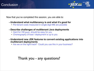 Conclusion

Now that you’ve completed this session, you are able to: 
– Understand what multitenancy is and what it’s good for
• Per-tenant costs measured in single-digit MB are possible 

– Describe challenges of multitenant Java deployments
• Hard for VM guys, should be easy for you
• Choreography of load / deployment is up to you 

– Understand new JDK features to convert existing applications into
multitenant deployments
• Are we on the right track? Could you use this in your business?

Thank you - any questions?

 