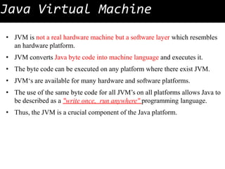 Java Virtual Machine
• JVM is not a real hardware machine but a software layer which resembles
an hardware platform.
• JVM converts Java byte code into machine language and executes it.
• The byte code can be executed on any platform where there exist JVM.
• JVM‘s are available for many hardware and software platforms.
• The use of the same byte code for all JVM’s on all platforms allows Java to
be described as a "write once, run anywhere" programming language.
• Thus, the JVM is a crucial component of the Java platform.
 