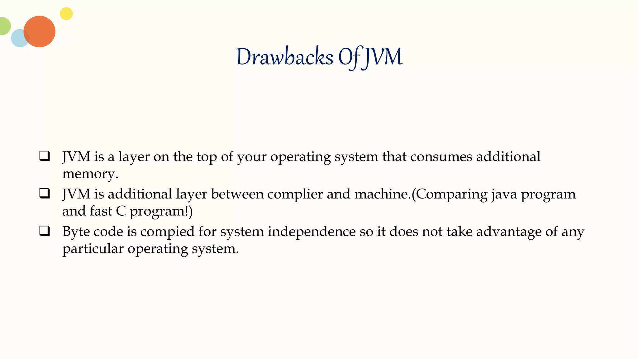 Drawbacks Of JVM
 JVM is a layer on the top of your operating system that consumes additional
memory.
 JVM is additional layer between complier and machine.(Comparing java program
and fast C program!)
 Byte code is compied for system independence so it does not take advantage of any
particular operating system.
 