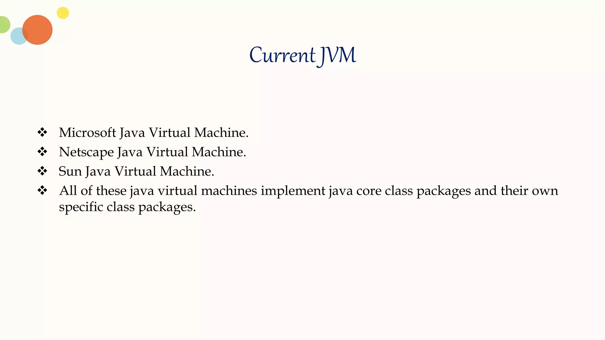 Current JVM
 Microsoft Java Virtual Machine.
 Netscape Java Virtual Machine.
 Sun Java Virtual Machine.
 All of these java virtual machines implement java core class packages and their own
specific class packages.
 