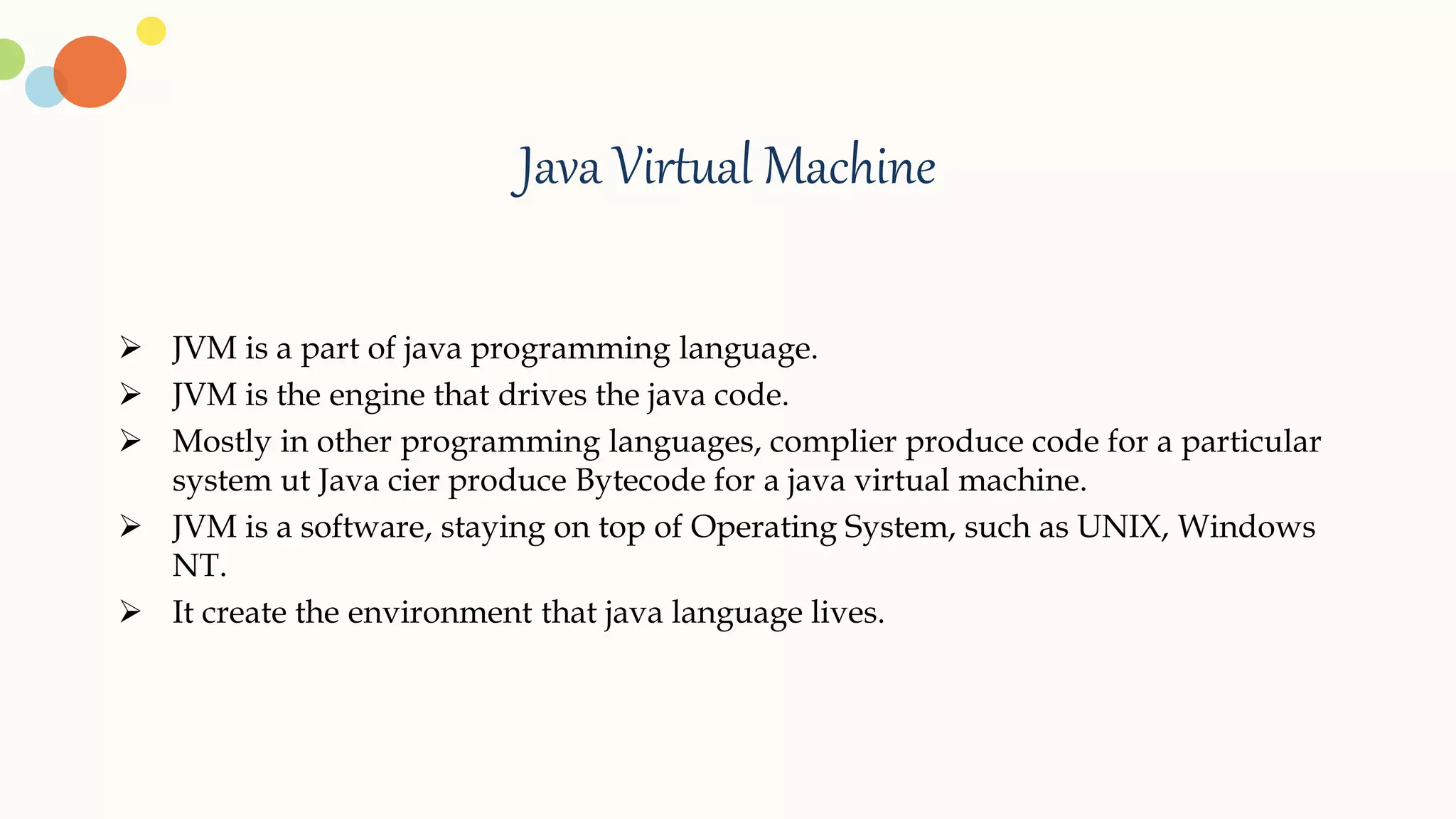 Java Virtual Machine
 JVM is a part of java programming language.
 JVM is the engine that drives the java code.
 Mostly in other programming languages, complier produce code for a particular
system ut Java cier produce Bytecode for a java virtual machine.
 JVM is a software, staying on top of Operating System, such as UNIX, Windows
NT.
 It create the environment that java language lives.
 